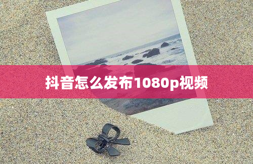 抖音怎么发布1080p视频