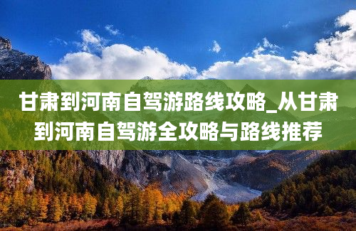 甘肃到河南自驾游路线攻略_从甘肃到河南自驾游全攻略与路线推荐