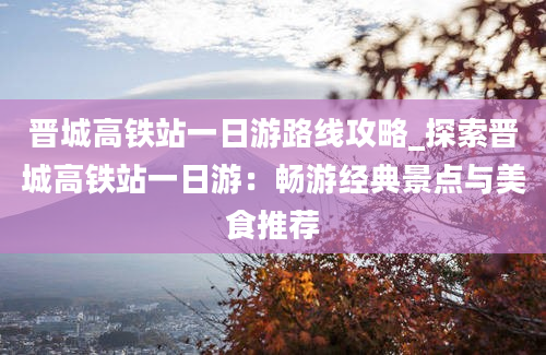 晋城高铁站一日游路线攻略_探索晋城高铁站一日游：畅游经典景点与美食推荐