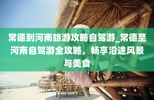 常德到河南旅游攻略自驾游_常德至河南自驾游全攻略，畅享沿途风景与美食