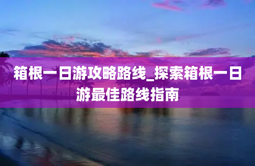 箱根一日游攻略路线_探索箱根一日游最佳路线指南