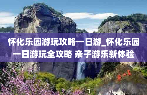 怀化乐园游玩攻略一日游_怀化乐园一日游玩全攻略 亲子游乐新体验