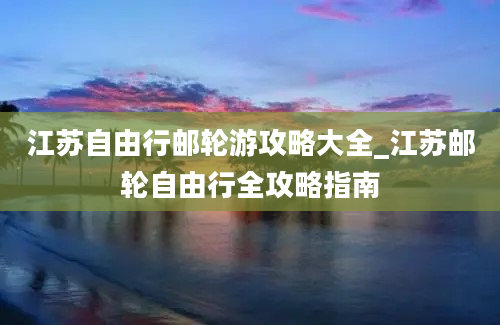 江苏自由行邮轮游攻略大全_江苏邮轮自由行全攻略指南