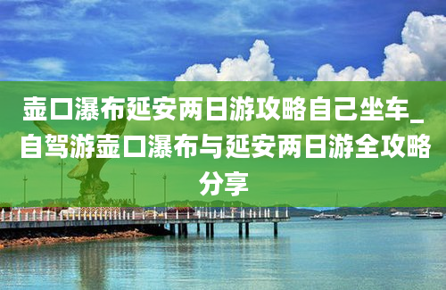 壶口瀑布延安两日游攻略自己坐车_自驾游壶口瀑布与延安两日游全攻略分享