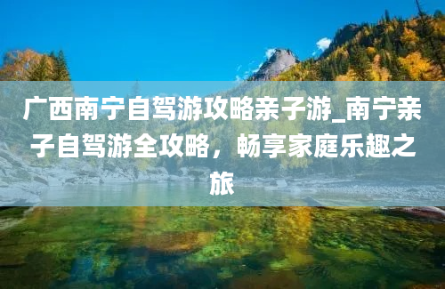 广西南宁自驾游攻略亲子游_南宁亲子自驾游全攻略，畅享家庭乐趣之旅