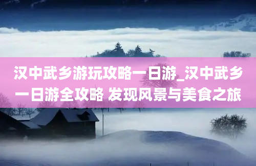 汉中武乡游玩攻略一日游_汉中武乡一日游全攻略 发现风景与美食之旅