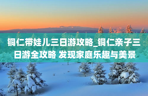 铜仁带娃儿三日游攻略_铜仁亲子三日游全攻略 发现家庭乐趣与美景