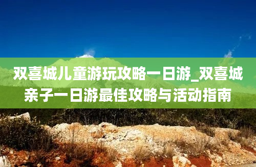 双喜城儿童游玩攻略一日游_双喜城亲子一日游最佳攻略与活动指南