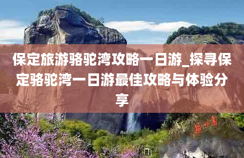 保定旅游骆驼湾攻略一日游_探寻保定骆驼湾一日游最佳攻略与体验分享