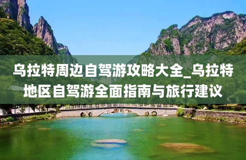 乌拉特周边自驾游攻略大全_乌拉特地区自驾游全面指南与旅行建议