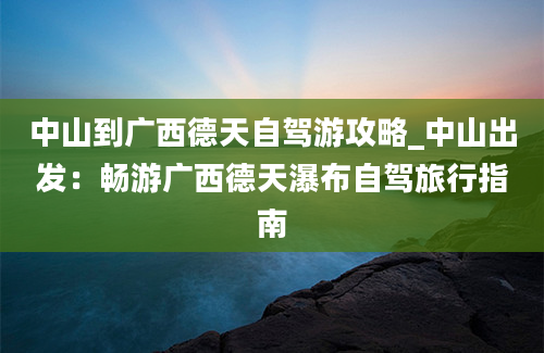 中山到广西德天自驾游攻略_中山出发：畅游广西德天瀑布自驾旅行指南