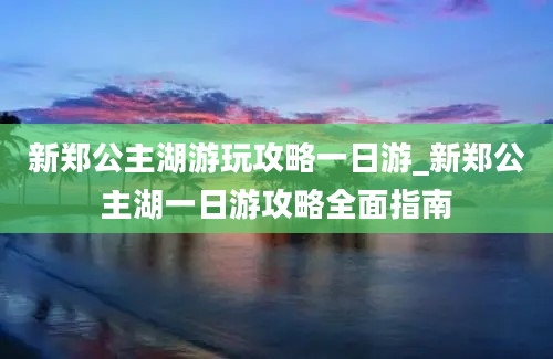 新郑公主湖游玩攻略一日游_新郑公主湖一日游攻略全面指南