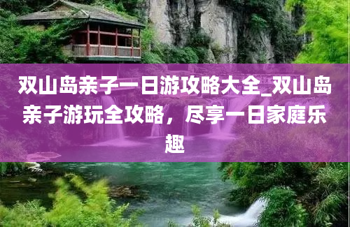 双山岛亲子一日游攻略大全_双山岛亲子游玩全攻略，尽享一日家庭乐趣