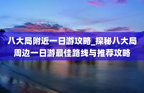 八大局附近一日游攻略_探秘八大局周边一日游最佳路线与推荐攻略