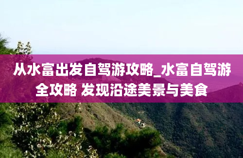 从水富出发自驾游攻略_水富自驾游全攻略 发现沿途美景与美食