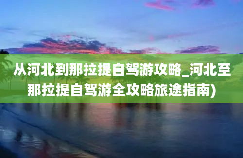 从河北到那拉提自驾游攻略_河北至那拉提自驾游全攻略旅途指南)