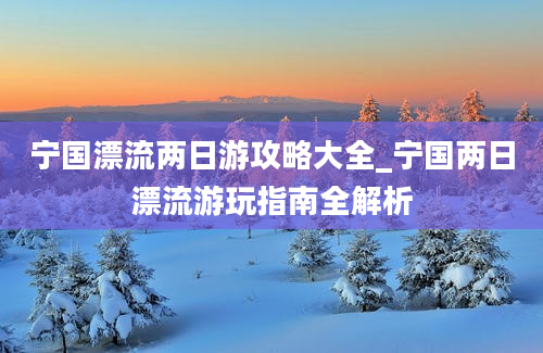 宁国漂流两日游攻略大全_宁国两日漂流游玩指南全解析