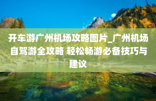 开车游广州机场攻略图片_广州机场自驾游全攻略 轻松畅游必备技巧与建议