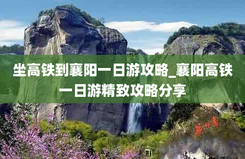 坐高铁到襄阳一日游攻略_襄阳高铁一日游精致攻略分享