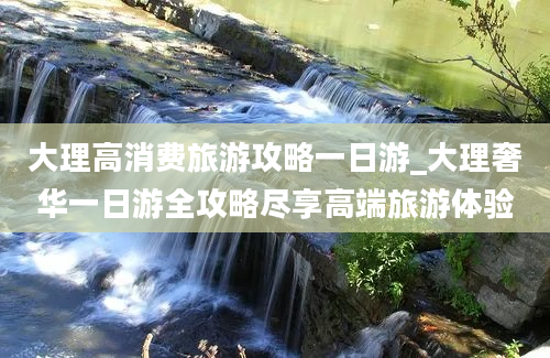 大理高消费旅游攻略一日游_大理奢华一日游全攻略尽享高端旅游体验