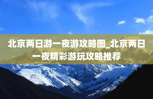 北京两日游一夜游攻略图_北京两日一夜精彩游玩攻略推荐