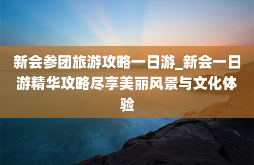 新会参团旅游攻略一日游_新会一日游精华攻略尽享美丽风景与文化体验