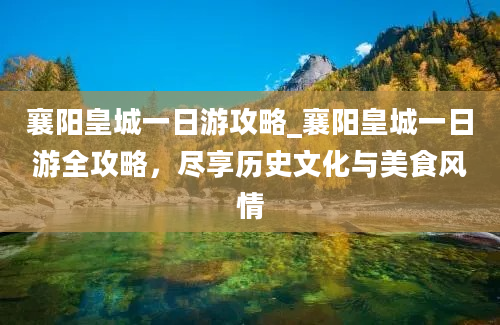 襄阳皇城一日游攻略_襄阳皇城一日游全攻略，尽享历史文化与美食风情