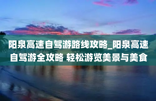 阳泉高速自驾游路线攻略_阳泉高速自驾游全攻略 轻松游览美景与美食