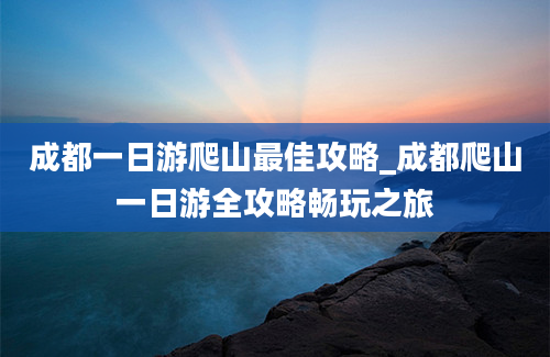 成都一日游爬山最佳攻略_成都爬山一日游全攻略畅玩之旅