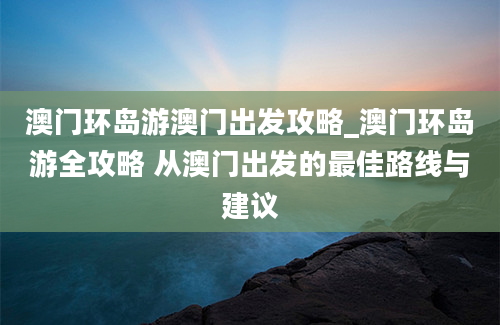 澳门环岛游澳门出发攻略_澳门环岛游全攻略 从澳门出发的最佳路线与建议