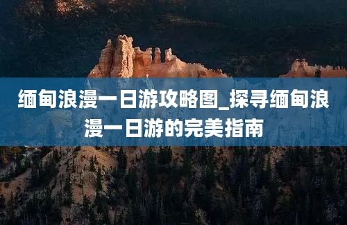 缅甸浪漫一日游攻略图_探寻缅甸浪漫一日游的完美指南