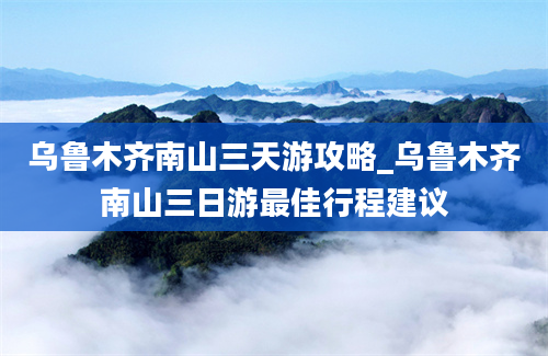 乌鲁木齐南山三天游攻略_乌鲁木齐南山三日游最佳行程建议