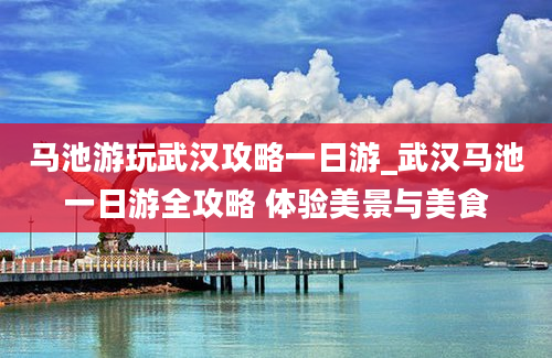 马池游玩武汉攻略一日游_武汉马池一日游全攻略 体验美景与美食