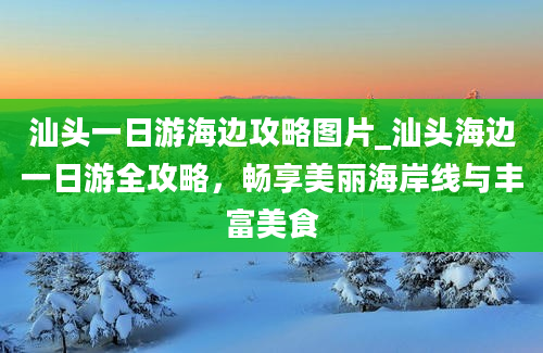 汕头一日游海边攻略图片_汕头海边一日游全攻略，畅享美丽海岸线与丰富美食