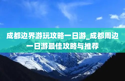 成都边界游玩攻略一日游_成都周边一日游最佳攻略与推荐