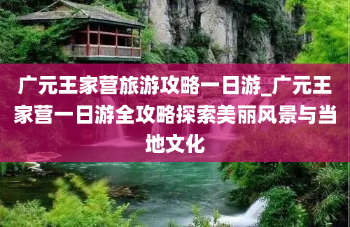 广元王家营旅游攻略一日游_广元王家营一日游全攻略探索美丽风景与当地文化