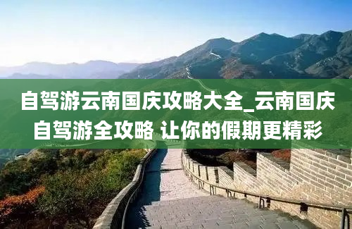 自驾游云南国庆攻略大全_云南国庆自驾游全攻略 让你的假期更精彩