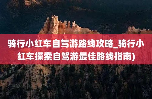 骑行小红车自驾游路线攻略_骑行小红车探索自驾游最佳路线指南)