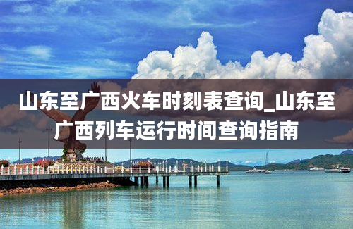 山东至广西火车时刻表查询_山东至广西列车运行时间查询指南