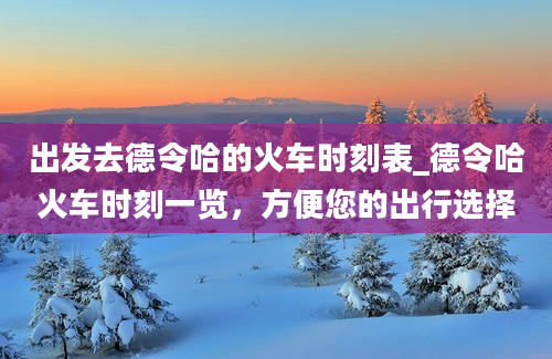 出发去德令哈的火车时刻表_德令哈火车时刻一览，方便您的出行选择