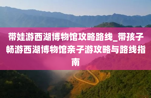 带娃游西湖博物馆攻略路线_带孩子畅游西湖博物馆亲子游攻略与路线指南