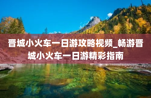 晋城小火车一日游攻略视频_畅游晋城小火车一日游精彩指南