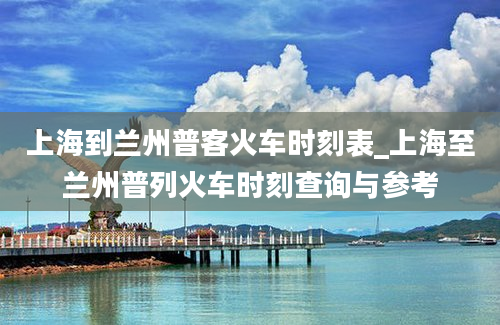 上海到兰州普客火车时刻表_上海至兰州普列火车时刻查询与参考