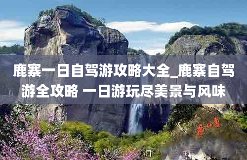 鹿寨一日自驾游攻略大全_鹿寨自驾游全攻略 一日游玩尽美景与风味