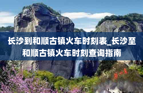 长沙到和顺古镇火车时刻表_长沙至和顺古镇火车时刻查询指南