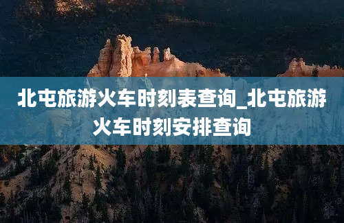 北屯旅游火车时刻表查询_北屯旅游火车时刻安排查询