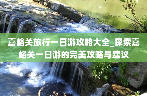 嘉峪关旅行一日游攻略大全_探索嘉峪关一日游的完美攻略与建议