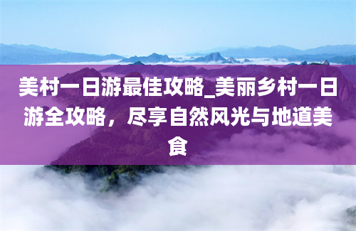 美村一日游最佳攻略_美丽乡村一日游全攻略，尽享自然风光与地道美食