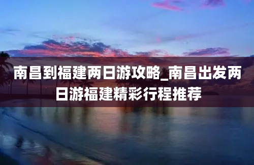 南昌到福建两日游攻略_南昌出发两日游福建精彩行程推荐