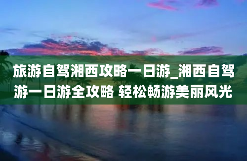 旅游自驾湘西攻略一日游_湘西自驾游一日游全攻略 轻松畅游美丽风光